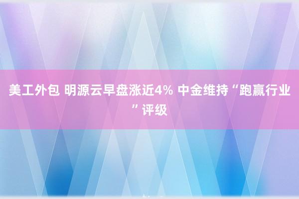 美工外包 明源云早盘涨近4% 中金维持“跑赢行业”评级