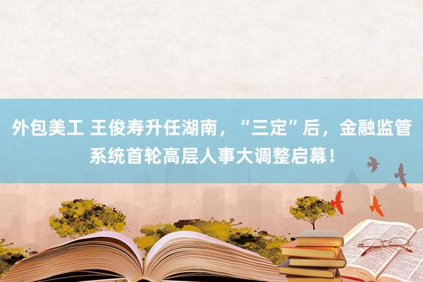 外包美工 王俊寿升任湖南，“三定”后，金融监管系统首轮高层人事大调整启幕！