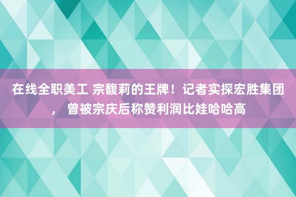 在线全职美工 宗馥莉的王牌！记者实探宏胜集团， 曾被宗庆后称赞利润比娃哈哈高