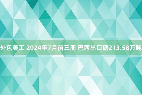 外包美工 2024年7月前三周 巴西出口糖213.58万吨