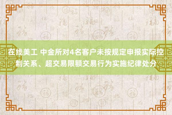 在线美工 中金所对4名客户未按规定申报实际控制关系、超交易限额交易行为实施纪律处分