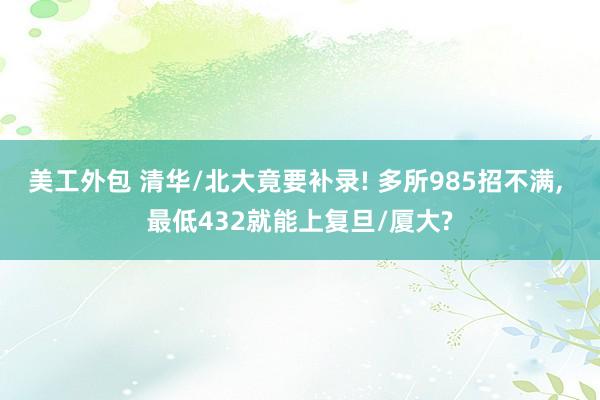 美工外包 清华/北大竟要补录! 多所985招不满, 最低432就能上复旦/厦大?