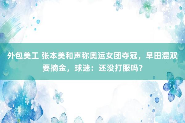 外包美工 张本美和声称奥运女团夺冠，早田混双要摘金，球迷：还没打服吗？