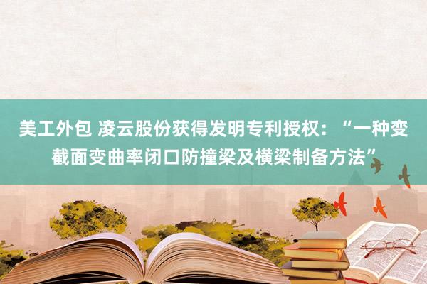 美工外包 凌云股份获得发明专利授权：“一种变截面变曲率闭口防撞梁及横梁制备方法”