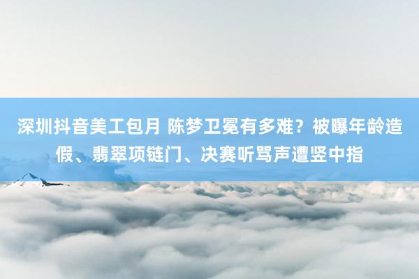 深圳抖音美工包月 陈梦卫冕有多难？被曝年龄造假、翡翠项链门、决赛听骂声遭竖中指