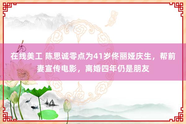 在线美工 陈思诚零点为41岁佟丽娅庆生，帮前妻宣传电影，离婚四年仍是朋友