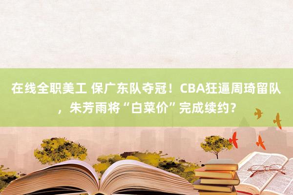 在线全职美工 保广东队夺冠！CBA狂逼周琦留队，朱芳雨将“白菜价”完成续约？