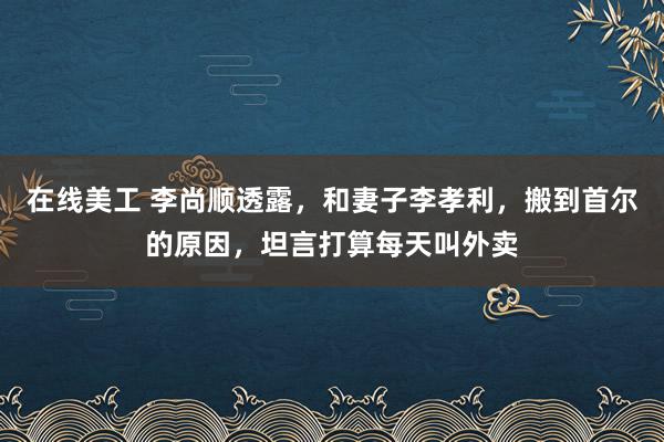 在线美工 李尚顺透露，和妻子李孝利，搬到首尔的原因，坦言打算每天叫外卖