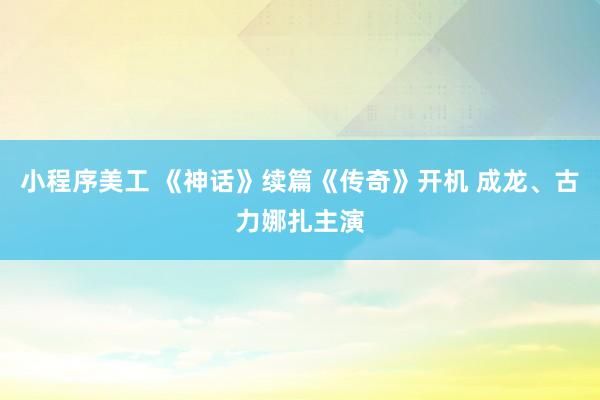 小程序美工 《神话》续篇《传奇》开机 成龙、古力娜扎主演