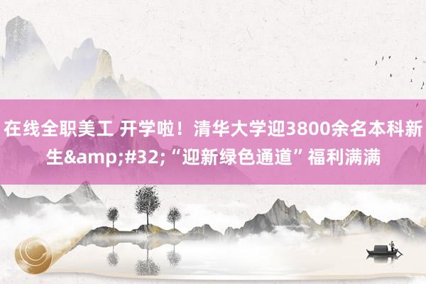 在线全职美工 开学啦！清华大学迎3800余名本科新生&#32;“迎新绿色通道”福利满满