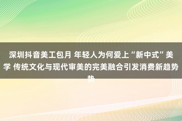 深圳抖音美工包月 年轻人为何爱上“新中式”美学 传统文化与现代审美的完美融合引发消费新趋势