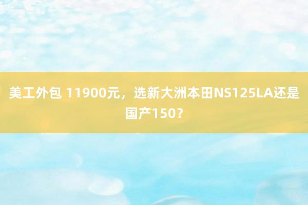 美工外包 11900元，选新大洲本田NS125LA还是国产150？