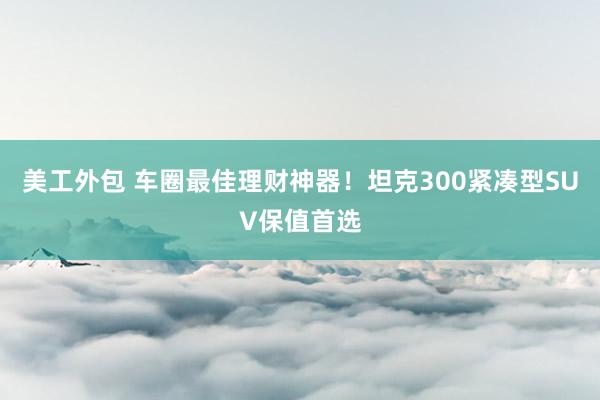 美工外包 车圈最佳理财神器！坦克300紧凑型SUV保值首选