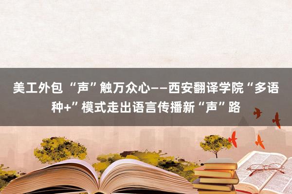 美工外包 “声”触万众心——西安翻译学院“多语种+”模式走出语言传播新“声”路