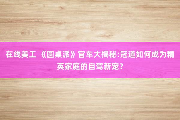 在线美工 《圆桌派》官车大揭秘:冠道如何成为精英家庭的自驾新宠？