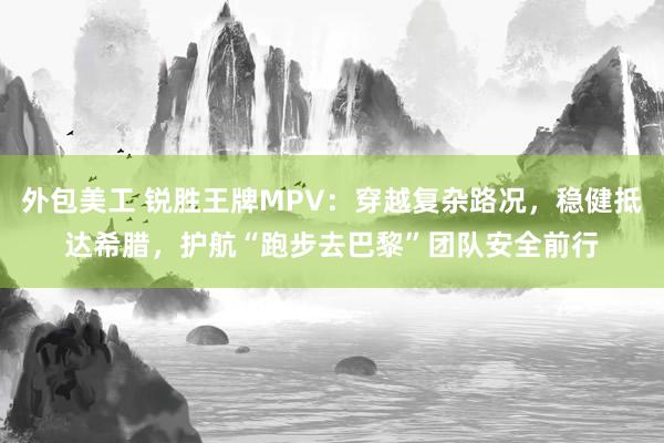 外包美工 锐胜王牌MPV：穿越复杂路况，稳健抵达希腊，护航“跑步去巴黎”团队安全前行