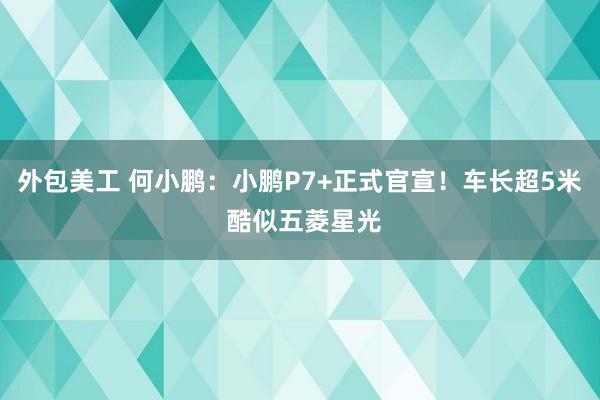 外包美工 何小鹏：小鹏P7+正式官宣！车长超5米 酷似五菱星光