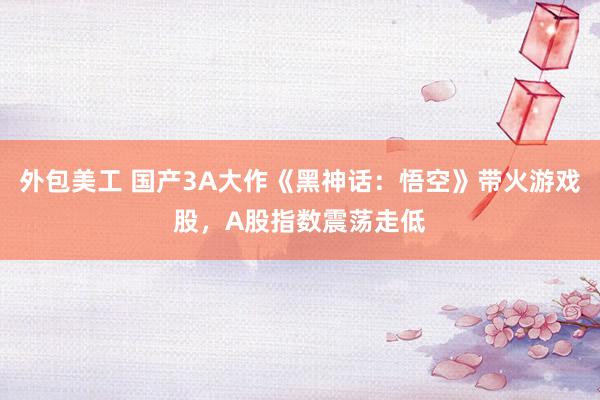 外包美工 国产3A大作《黑神话：悟空》带火游戏股，A股指数震荡走低