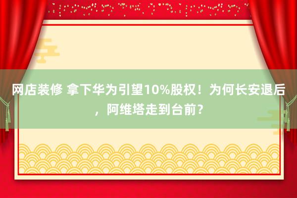 网店装修 拿下华为引望10%股权！为何长安退后，阿维塔走到台前？