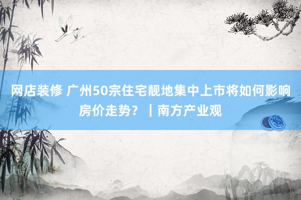 网店装修 广州50宗住宅靓地集中上市将如何影响房价走势？｜南方产业观