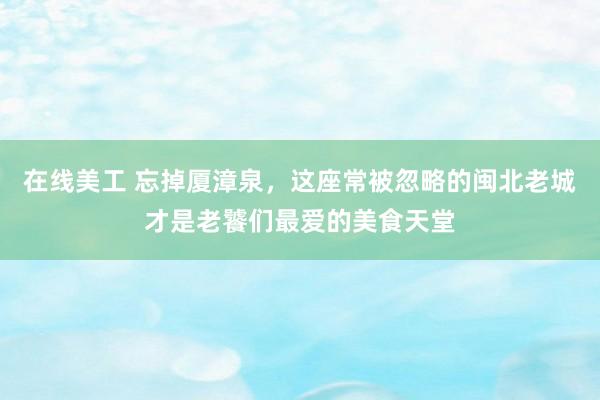 在线美工 忘掉厦漳泉，这座常被忽略的闽北老城才是老饕们最爱的美食天堂