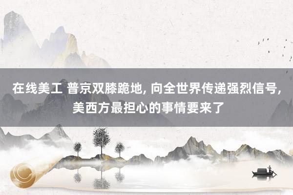 在线美工 普京双膝跪地, 向全世界传递强烈信号, 美西方最担心的事情要来了