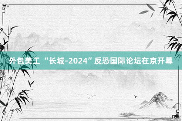 外包美工 “长城-2024”反恐国际论坛在京开幕