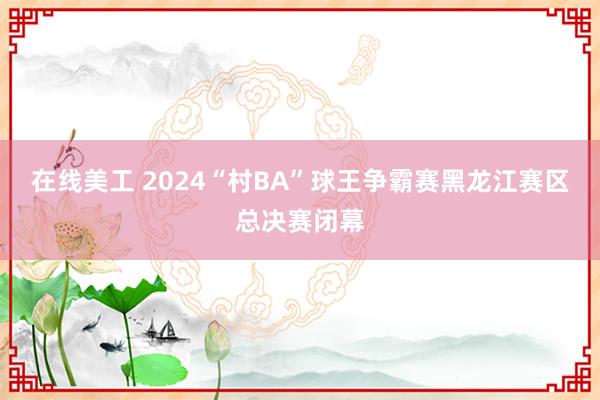 在线美工 2024“村BA”球王争霸赛黑龙江赛区总决赛闭幕