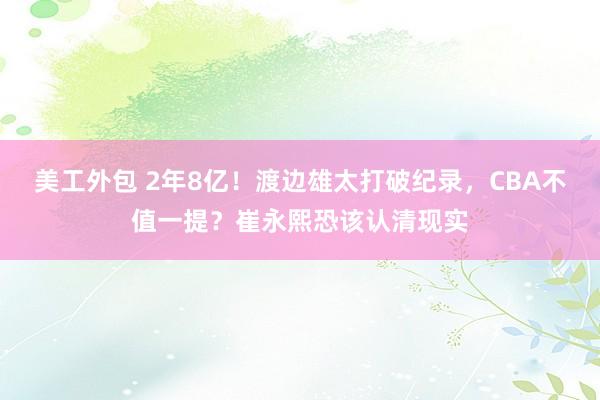 美工外包 2年8亿！渡边雄太打破纪录，CBA不值一提？崔永熙恐该认清现实