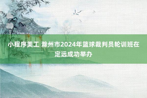 小程序美工 滁州市2024年篮球裁判员轮训班在定远成功举办