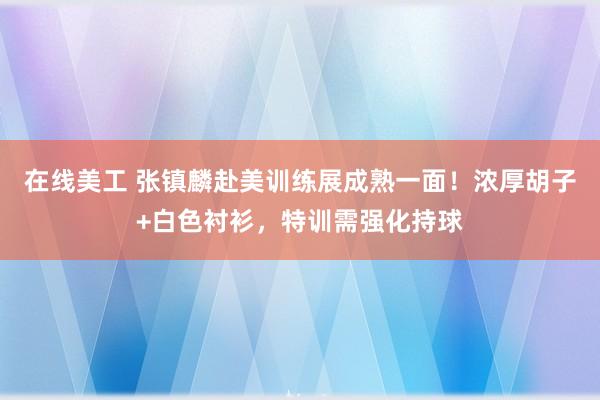 在线美工 张镇麟赴美训练展成熟一面！浓厚胡子+白色衬衫，特训需强化持球