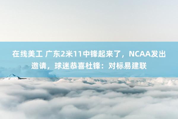 在线美工 广东2米11中锋起来了，NCAA发出邀请，球迷恭喜杜锋：对标易建联