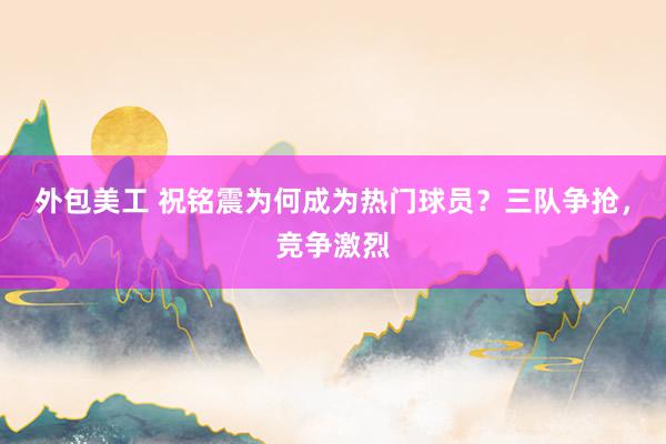 外包美工 祝铭震为何成为热门球员？三队争抢，竞争激烈