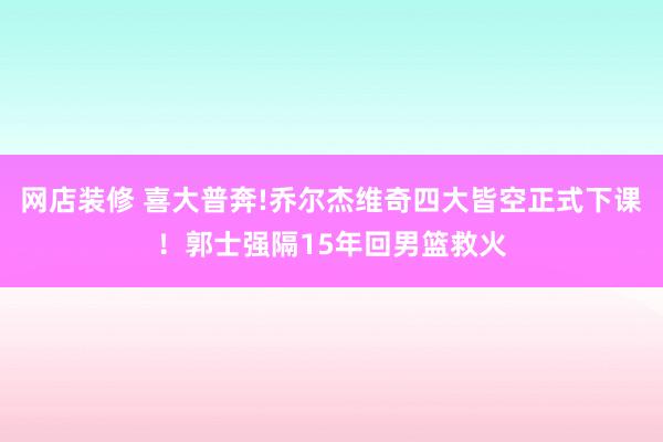 网店装修 喜大普奔!乔尔杰维奇四大皆空正式下课！郭士强隔15年回男篮救火