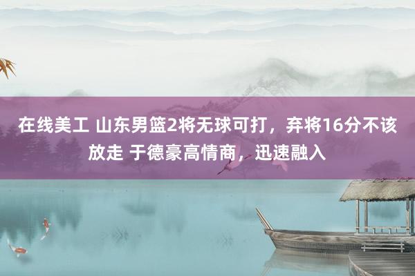 在线美工 山东男篮2将无球可打，弃将16分不该放走 于德豪高情商，迅速融入